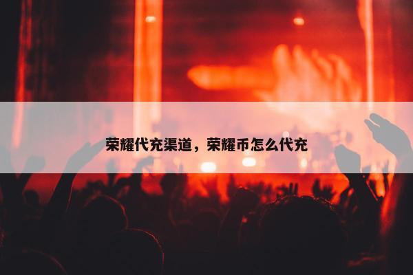 荣耀代充渠道，荣耀币怎么代充