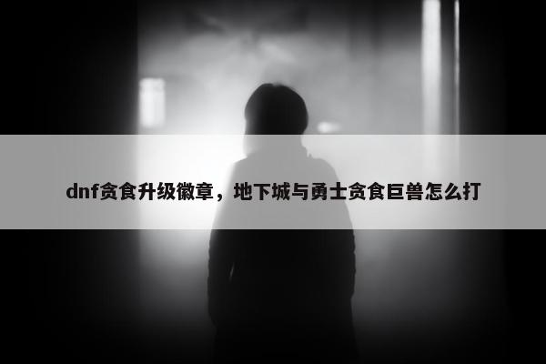 dnf贪食升级徽章，地下城与勇士贪食巨兽怎么打