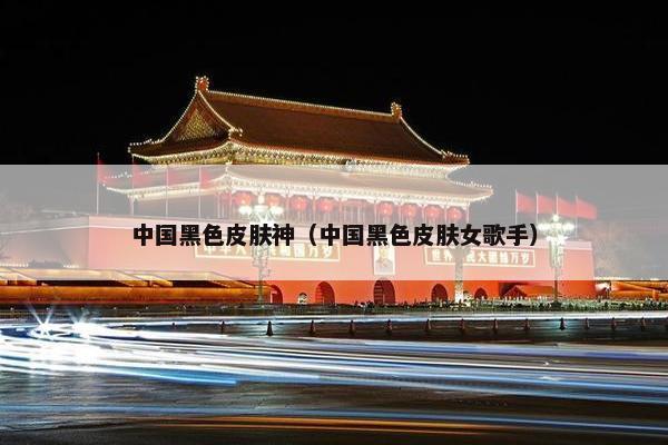 中国黑色皮肤神（中国黑色皮肤女歌手）