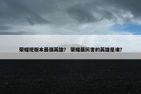 荣耀现版本最强英雄？ 荣耀最厉害的英雄是谁？