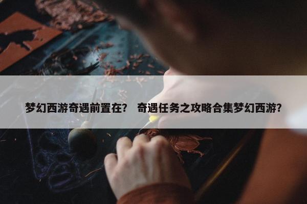 梦幻西游奇遇前置在？ 奇遇任务之攻略合集梦幻西游？