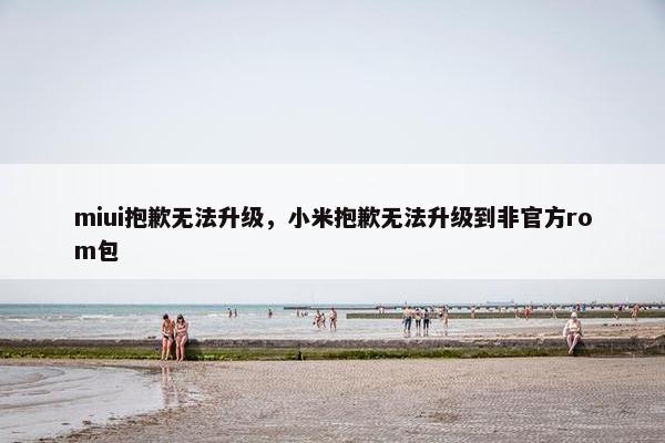 miui抱歉无法升级，小米抱歉无法升级到非官方rom包