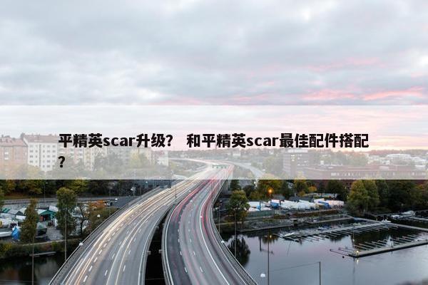平精英scar升级？ 和平精英scar最佳配件搭配？