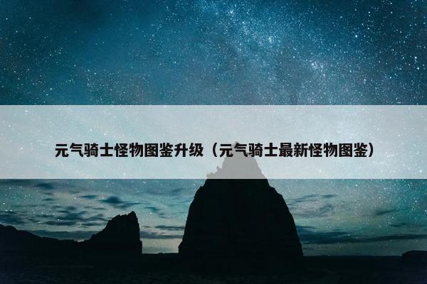 元气骑士怪物图鉴升级（元气骑士最新怪物图鉴）