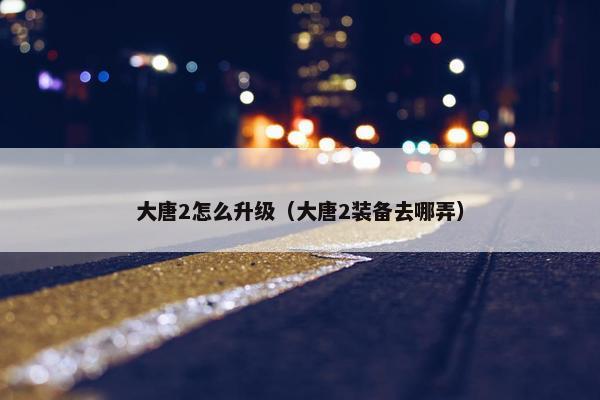 大唐2怎么升级（大唐2装备去哪弄）
