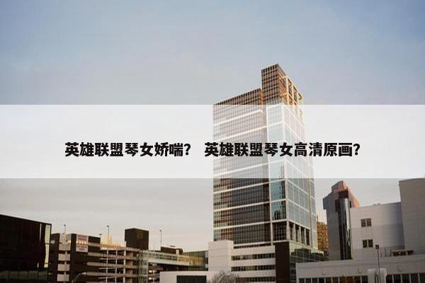 英雄联盟琴女娇喘？ 英雄联盟琴女高清原画？