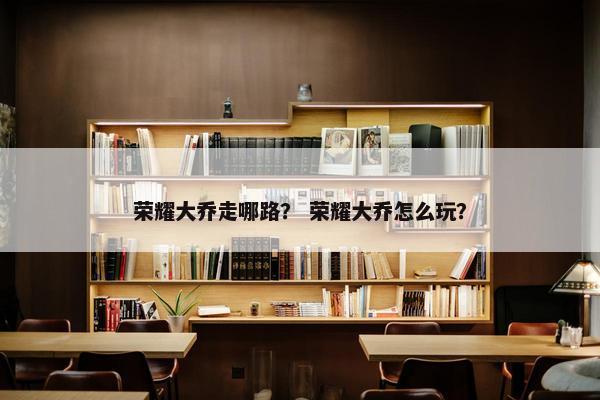 荣耀大乔走哪路？ 荣耀大乔怎么玩？