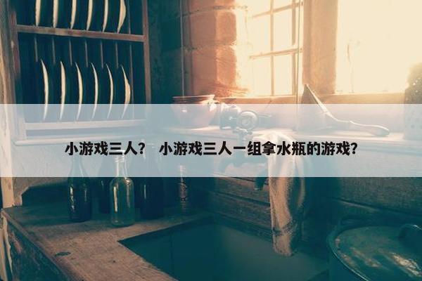 小游戏三人？ 小游戏三人一组拿水瓶的游戏？