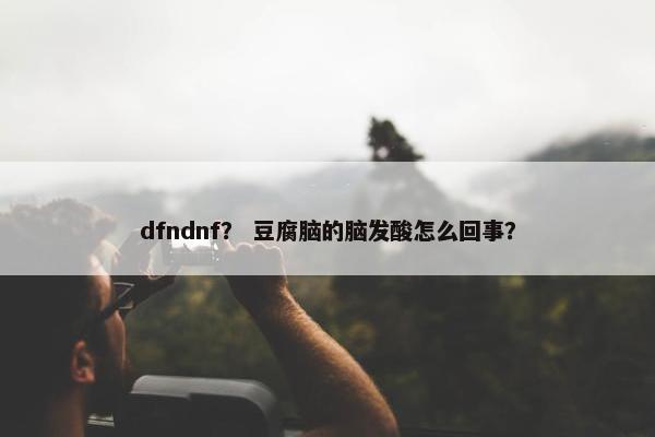 dfndnf？ 豆腐脑的脑发酸怎么回事？
