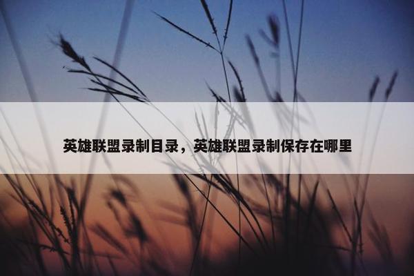 英雄联盟录制目录，英雄联盟录制保存在哪里