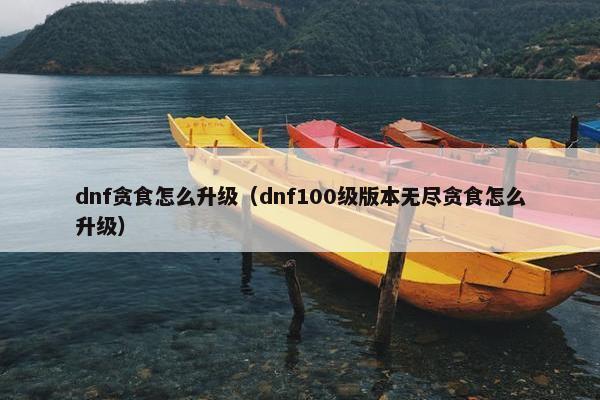 dnf贪食怎么升级（dnf100级版本无尽贪食怎么升级）