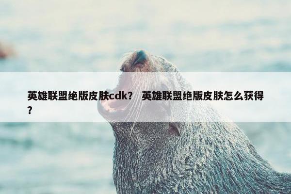 英雄联盟绝版皮肤cdk？ 英雄联盟绝版皮肤怎么获得？