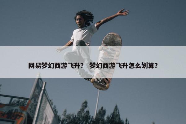 网易梦幻西游飞升？ 梦幻西游飞升怎么划算？