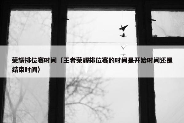 荣耀排位赛时间（王者荣耀排位赛的时间是开始时间还是结束时间）