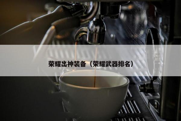 荣耀出神装备（荣耀武器排名）