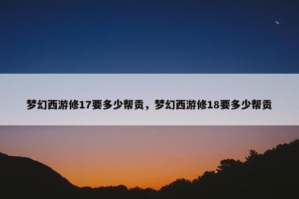 梦幻西游修17要多少帮贡，梦幻西游修18要多少帮贡
