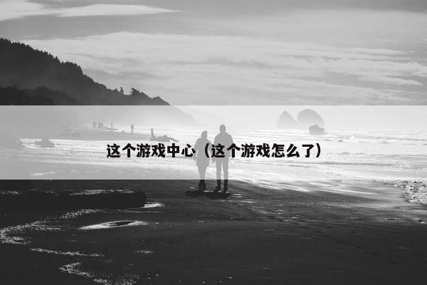 这个游戏中心（这个游戏怎么了）