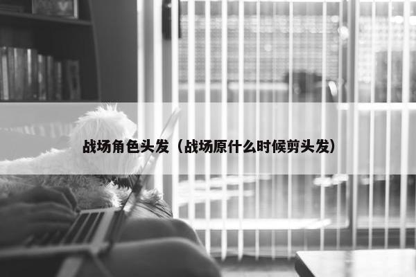 战场角色头发（战场原什么时候剪头发）